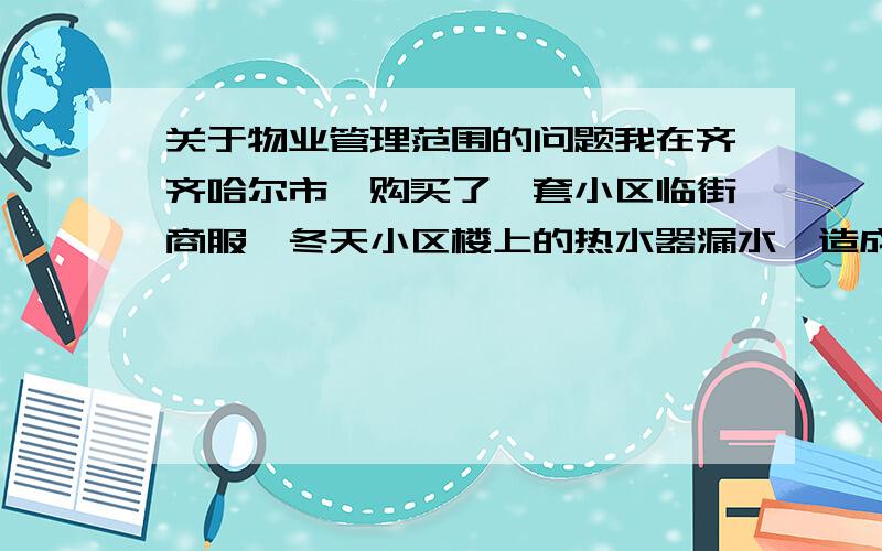 关于物业管理范围的问题我在齐齐哈尔市,购买了一套小区临街商服,冬天小区楼上的热水器漏水,造成我门前大量积水成冰,找物业后,没有帮我解决问题,连续漏了多次,并且,清理也是我自己完