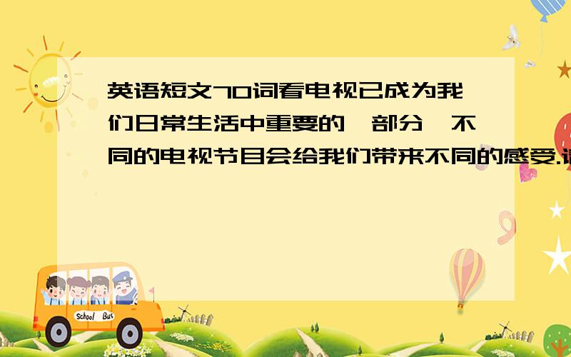 英语短文70词看电视已成为我们日常生活中重要的一部分,不同的电视节目会给我们带来不同的感受.请你写一篇70词左右的英语短文,介绍一下你所喜爱的电视节目.如：快乐大本营、天天向上