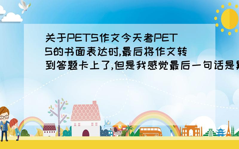 关于PETS作文今天考PETS的书面表达时,最后将作文转到答题卡上了,但是我感觉最后一句话是累赘,就把它删了,不知道这样会不会使卷面分降一个档次?我划了3道线以上