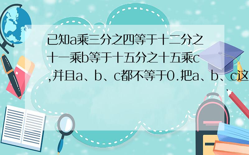 已知a乘三分之四等于十二分之十一乘b等于十五分之十五乘c,并且a、b、c都不等于0.把a、b、c这3个数从大到续：把a、b、c这3个数从大到小的顺序排列,并说明理由.