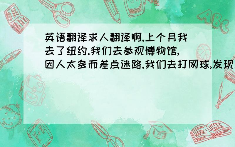 英语翻译求人翻译啊.上个月我去了纽约.我们去参观博物馆,因人太多而差点迷路.我们去打网球,发现忘记带球拍.我们去了饭店吃午饭,饭菜很难吃.下午,我们去商店购物.所有的都很贵,而且服