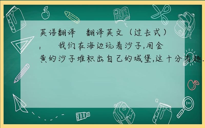 英语翻译　翻译英文（过去式）：　我们在海边玩着沙子,用金黄的沙子堆积出自己的城堡,这十分有趣.我还和一只海龟拍了照,它十分友好,我很喜欢它.　　接着,我在海中游泳,这使我非常放