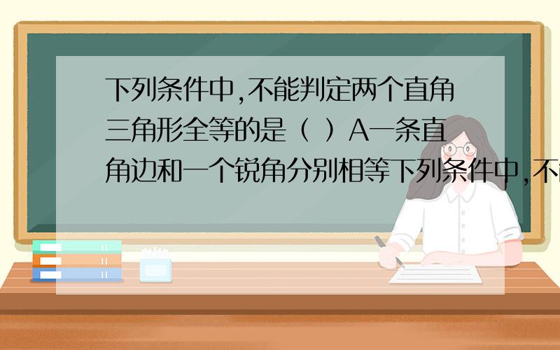 下列条件中,不能判定两个直角三角形全等的是（ ）A一条直角边和一个锐角分别相等下列条件中,不能判定两个直角三角形全等的是（ ）A一条直角边和一个锐角分别相等 B两条直角边对应相