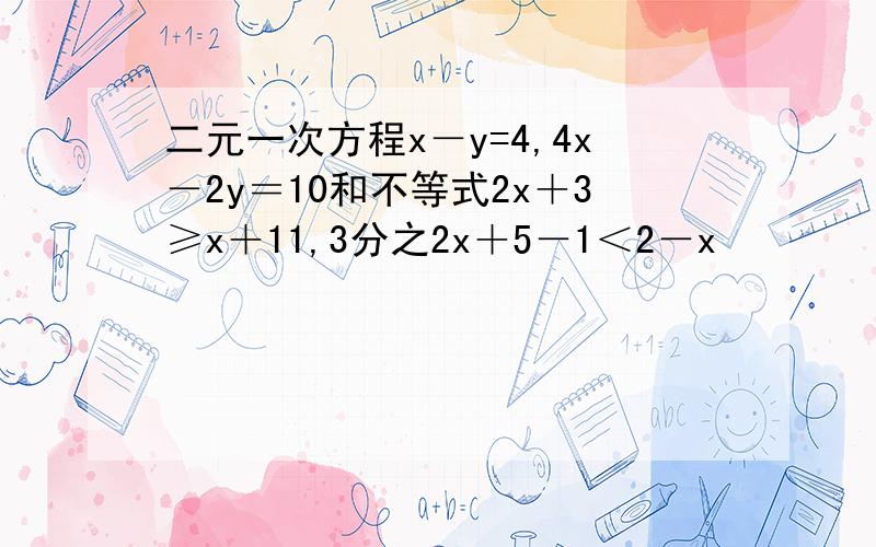 二元一次方程x－y=4,4x－2y＝10和不等式2x＋3≥x＋11,3分之2x＋5－1＜2－x