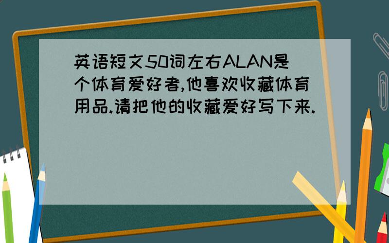 英语短文50词左右ALAN是个体育爱好者,他喜欢收藏体育用品.请把他的收藏爱好写下来.