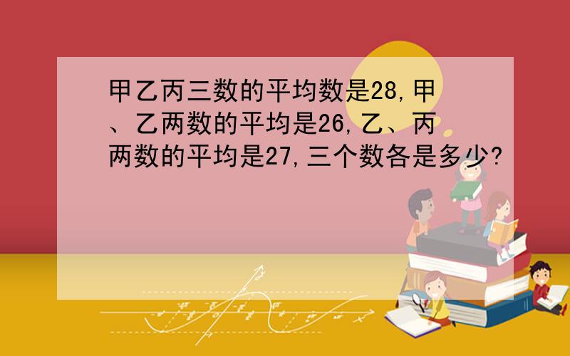 甲乙丙三数的平均数是28,甲、乙两数的平均是26,乙、丙两数的平均是27,三个数各是多少?