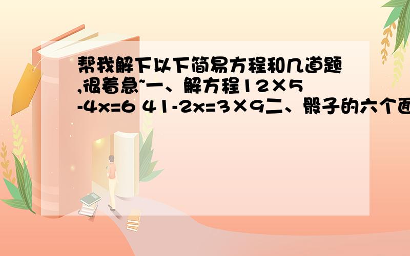 帮我解下以下简易方程和几道题,很着急~一、解方程12×5-4x=6 41-2x=3×9二、骰子的六个面分别刻有1、2、3、4、5和6,一次掷两次这样的骰子,如果两粒点数之和大于6,则小东赢；如果小于或等于6,