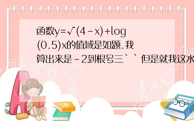 函数y=√(4-x)+log(0.5)x的值域是如题.我算出来是-2到根号三``但是就我这水平估计也是错的.