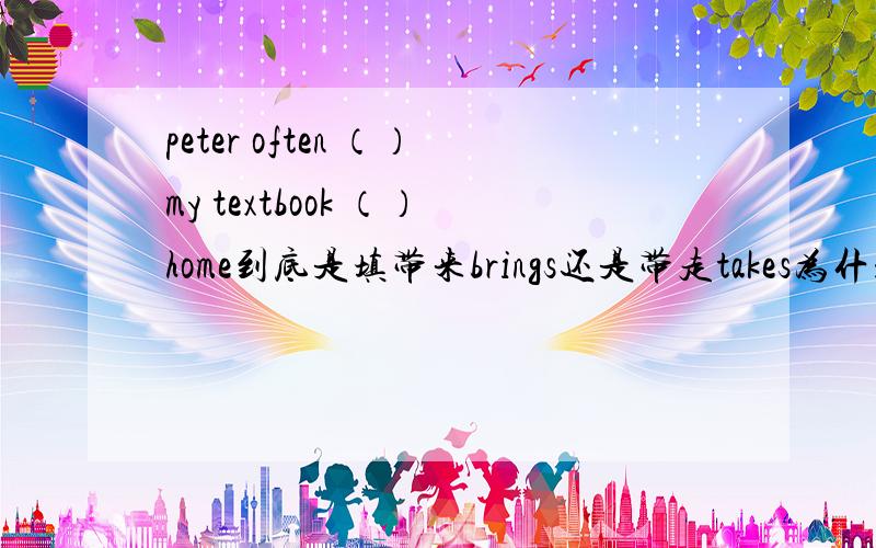 peter often （）my textbook （）home到底是填带来brings还是带走takes为什么呢?