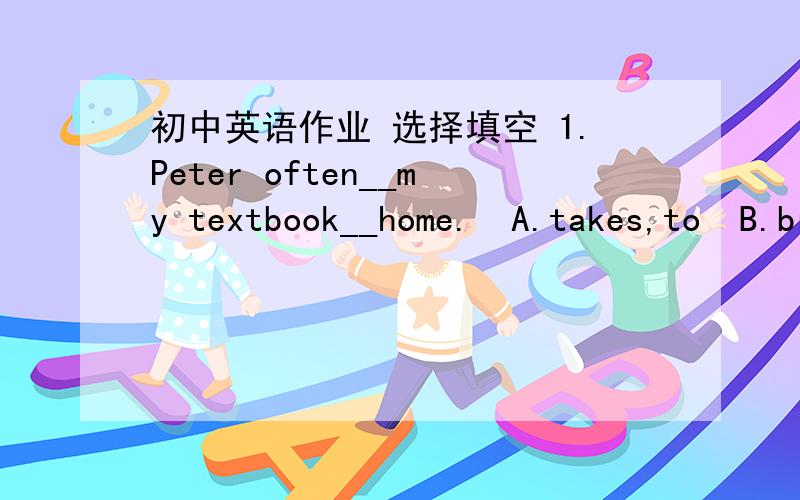 初中英语作业 选择填空 1.Peter often__my textbook__home.  A.takes,to  B.brings,\  C.takes,\2. Where are____?  A. the book of the students   B.the students'books  C. the student's book选哪个,为什么?