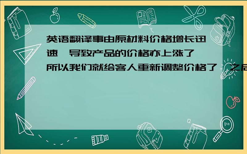 英语翻译事由原材料价格增长迅速,导致产品的价格亦上涨了,所以我们就给客人重新调整价格了,之后他就回复说下面的话了,我看得不太明白,We do appreciate your difficulty in material costing but I am afr