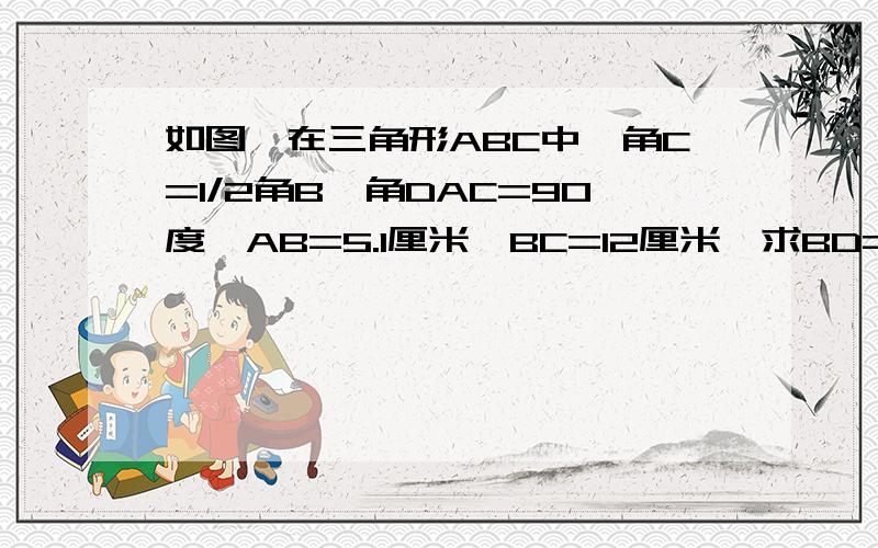 如图,在三角形ABC中,角C=1/2角B,角DAC=90度,AB=5.1厘米,BC=12厘米,求BD=?