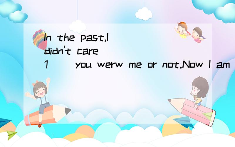 In the past,I didn't care __1__ you werw me or not.Now I am sorry to say I __2__ you respect before.But I am thankful what you have done for me.1.A.whether B.that C.what D.where2.A.will show B.don't show C.didn't show D.have shown