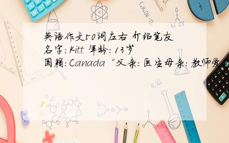 英语作文50词左右 介绍笔友名字：Kitt 年龄：13岁国籍：Canada“父亲：医生母亲：教师爱好：养狗最喜欢的食物：汉堡包