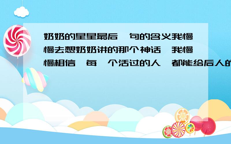 奶奶的星星最后一句的含义我慢慢去想奶奶讲的那个神话,我慢慢相信,每一个活过的人,都能给后人的路途上添些光亮,也许是一颗巨星,也许是一把火炬,也许只是一支含泪的蜡烛……