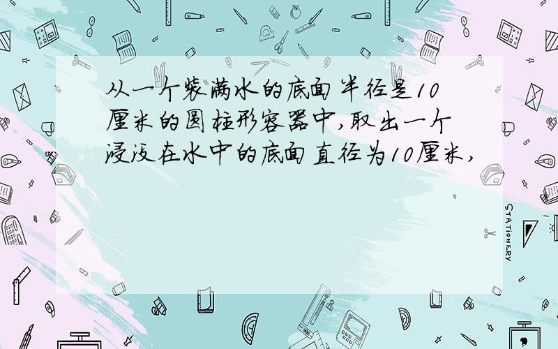 从一个装满水的底面半径是10厘米的圆柱形容器中,取出一个浸没在水中的底面直径为10厘米,