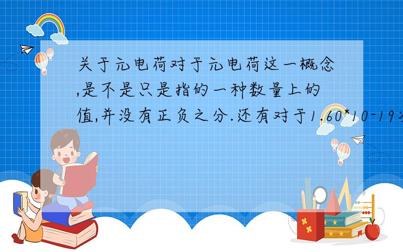 关于元电荷对于元电荷这一概念,是不是只是指的一种数量上的值,并没有正负之分.还有对于1.60*10-19次方库伦的电量叫元电荷这句话对不对?我觉得下面这句话有问题，我们所说的xxx库伦它是