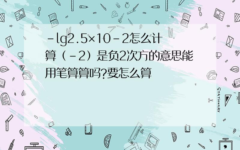 -lg2.5×10-2怎么计算（-2）是负2次方的意思能用笔算算吗?要怎么算