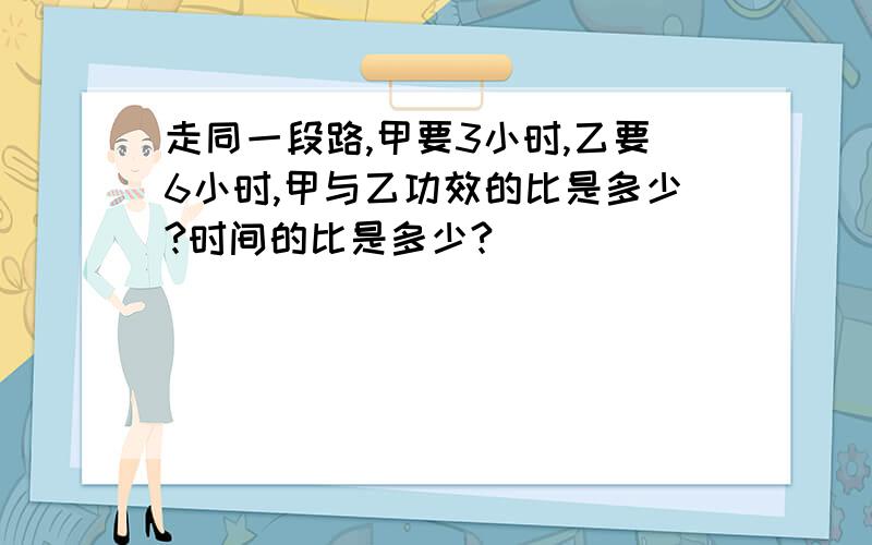 走同一段路,甲要3小时,乙要6小时,甲与乙功效的比是多少?时间的比是多少?