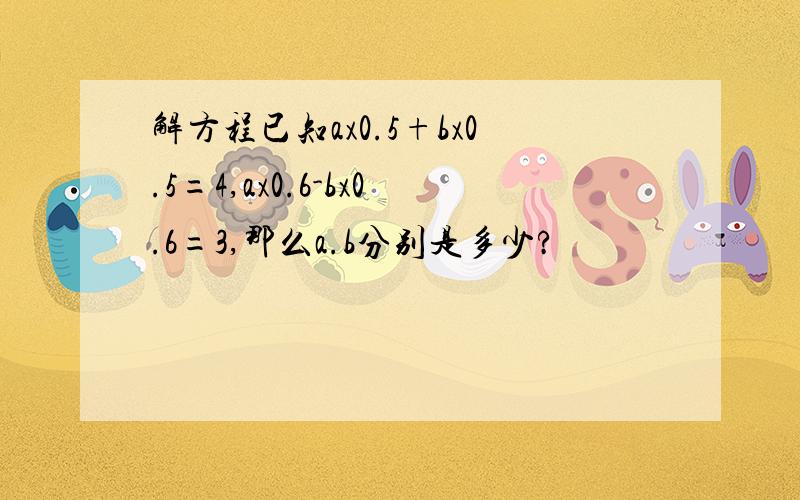 解方程已知ax0.5+bx0.5=4,ax0.6-bx0.6=3,那么a.b分别是多少?