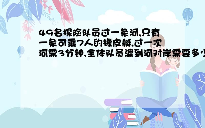 49名探险队员过一条河,只有一条可乘7人的橡皮艇,过一次河需3分钟,全体队员渡到河对岸需要多少分钟 方程要用方程解答