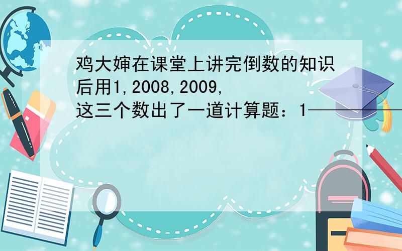 鸡大婶在课堂上讲完倒数的知识后用1,2008,2009,这三个数出了一道计算题：1—————————————20081÷[2008÷（2008———）]2009 .鸡大婶说,为了检验大家对倒数的掌握程度,我们来比一比