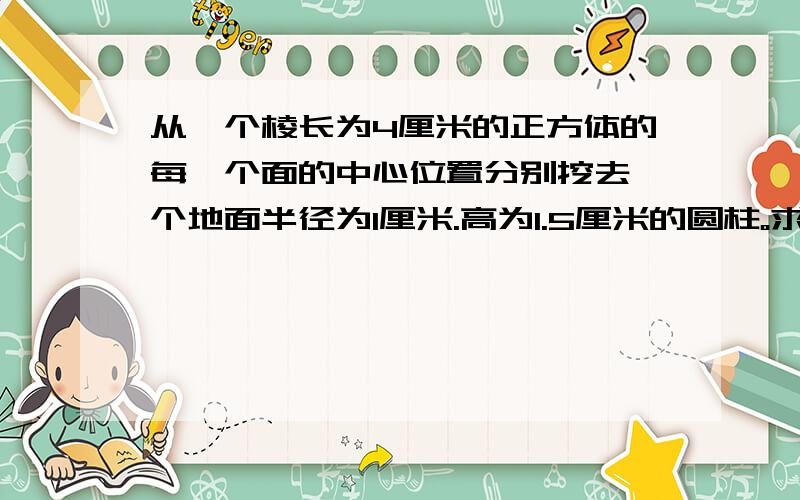 从一个棱长为4厘米的正方体的每一个面的中心位置分别挖去一个地面半径为1厘米.高为1.5厘米的圆柱。求挖去后的图形的表面积是多平方米？