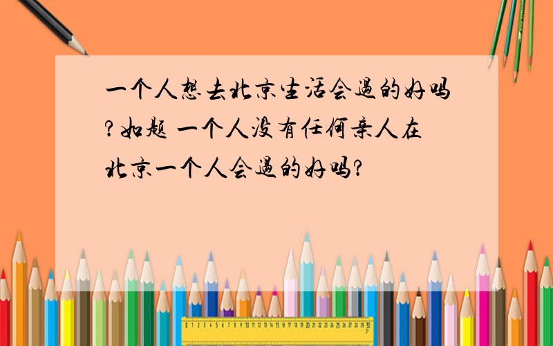 一个人想去北京生活会过的好吗?如题 一个人没有任何亲人在北京一个人会过的好吗?