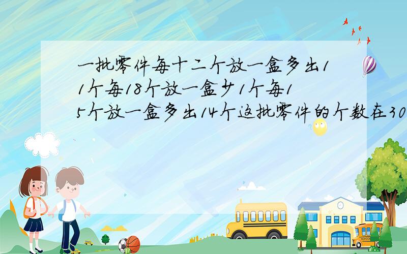 一批零件每十二个放一盒多出11个每18个放一盒少1个每15个放一盒多出14个这批零件的个数在300至400之间求这批零件共有多少个?