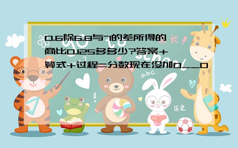 0.6除6.8与7的差所得的商比0.125多多少?答案＋算式+过程=分数现在没加O__O