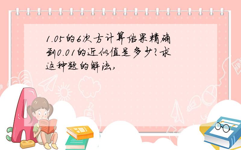 1.05的6次方计算结果精确到0.01的近似值是多少?求这种题的解法,