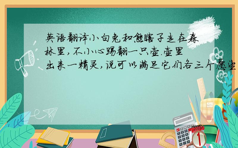 英语翻译小白兔和熊瞎子走在森林里,不小心踢翻一只壶.壶里出来一精灵,说可以满足它们各三个愿望.熊瞎子说,把它变成世界上最强壮的狗熊.它的愿望实现了.小白兔说,给它一顶小头盔.它的