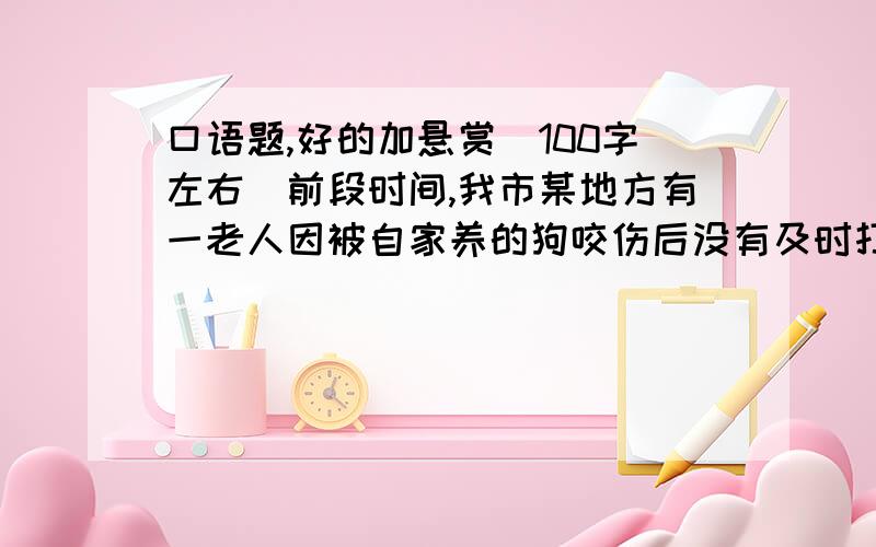 口语题,好的加悬赏（100字左右）前段时间,我市某地方有一老人因被自家养的狗咬伤后没有及时打预防针而引发“狂犬病”,最后死亡.为此,当地政府对各家各户饲养的猫和狗全部进行捕杀,坚