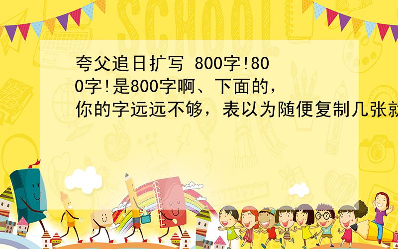 夸父追日扩写 800字!800字!是800字啊、下面的，你的字远远不够，表以为随便复制几张就来糊弄我、、