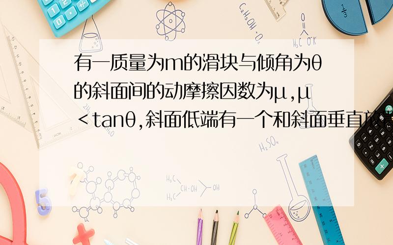 有一质量为m的滑块与倾角为θ的斜面间的动摩擦因数为μ,μ＜tanθ,斜面低端有一个和斜面垂直放置的弹性挡板,滑块滑到低端与它碰撞时没有机械能损失,若滑块从斜面上高为h处以V0开始沿斜面