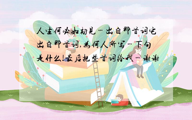 人生何必如初见…出自那首词它出自那首词,为何人所写…下句是什么!最后把整首词给我…谢谢