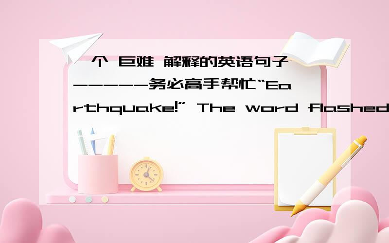 一个 巨难 解释的英语句子 -----务必高手帮忙“Earthquake!” The word flashed in my brain.A roaring sound filled my ears.I tried to slidebeneath my desk.The desk did a wild tap dance,slipping and sliding towards the center of the room