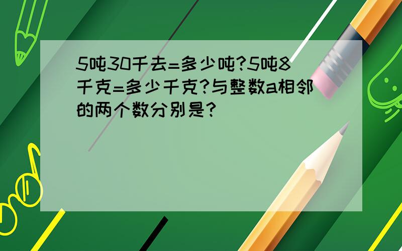 5吨30千去=多少吨?5吨8千克=多少千克?与整数a相邻的两个数分别是?