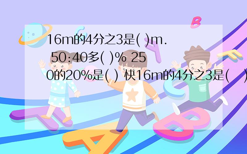 16m的4分之3是( )m. 50:40多( )% 250的20%是( ) 快16m的4分之3是(   )m.50:40多(   )%250的20%是(    ) 快要保证能正确