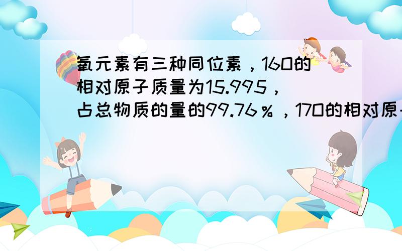 氧元素有三种同位素，16O的相对原子质量为15.995，占总物质的量的99.76％，17O的相对原子质量为16.999，占总物质的量的0.037％，18O的相对原子质量为17.999，站总物质的量的0.204％。计算氧元素