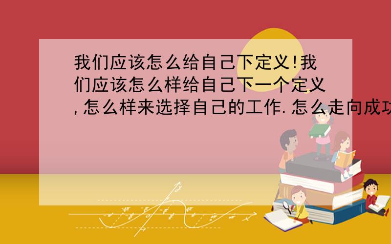 我们应该怎么给自己下定义!我们应该怎么样给自己下一个定义,怎么样来选择自己的工作.怎么走向成功1