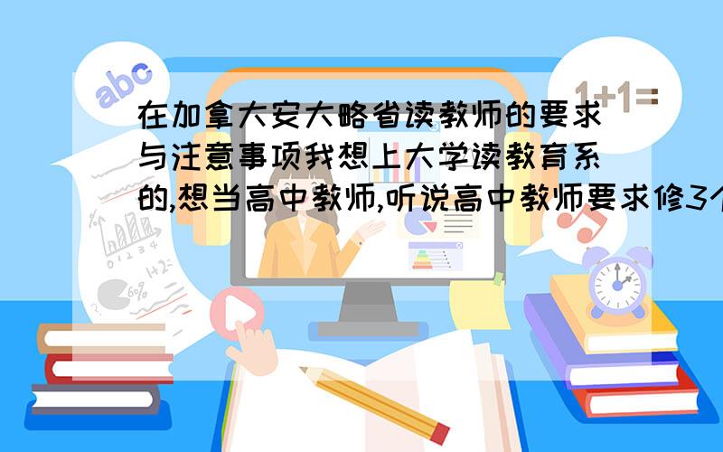 在加拿大安大略省读教师的要求与注意事项我想上大学读教育系的,想当高中教师,听说高中教师要求修3个科目（1主,2次）对么?在为以后修的科目打基础.我修的是数学、生物和西班牙语（主