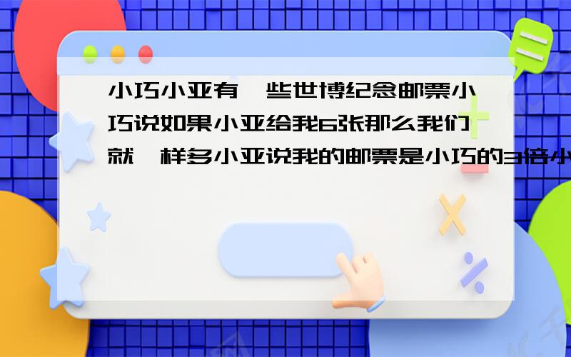 小巧小亚有一些世博纪念邮票小巧说如果小亚给我6张那么我们就一样多小亚说我的邮票是小巧的3倍小巧小亚各有多少张邮票?小学三年级不要太复杂急