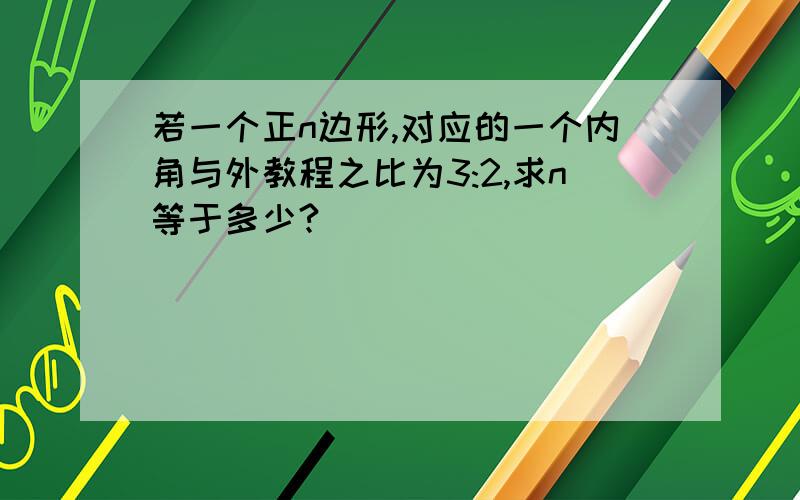 若一个正n边形,对应的一个内角与外教程之比为3:2,求n等于多少?