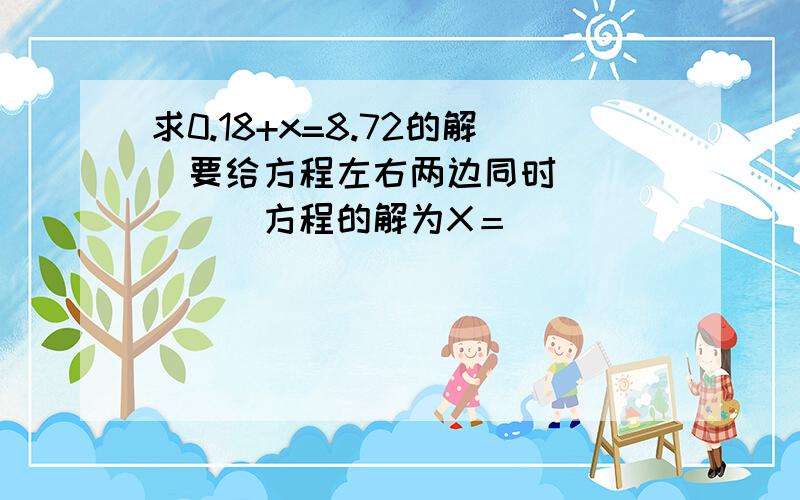 求0.18+x=8.72的解　要给方程左右两边同时（　　　　）方程的解为X＝（　　）