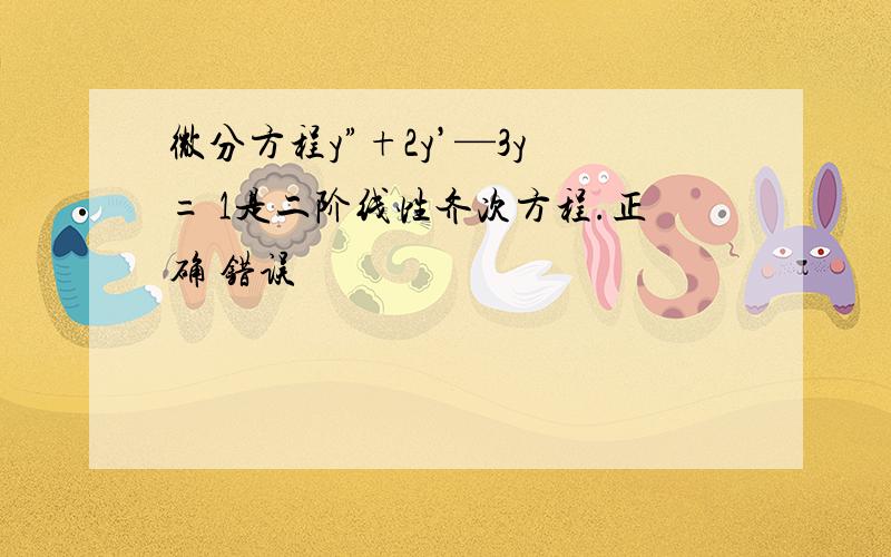 微分方程y”+2y’—3y = 1是二阶线性齐次方程.正确 错误