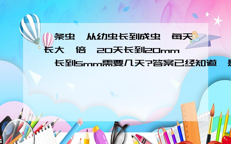 一条虫,从幼虫长到成虫,每天长大一倍,20天长到20mm,长到5mm需要几天?答案已经知道,是18天.