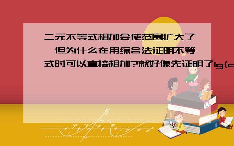 二元不等式相加会使范围扩大了,但为什么在用综合法证明不等式时可以直接相加?就好像先证明了lg(a+b)/2 > lg(ab)^1/2 lg(c+b)/2 > lg(cb)^1/2 lg(a+c)/2 > lg(ac)^1/2 然后相加证明了 lg(a+b)/2 + lg(c+b)/2 + lg(a+c)