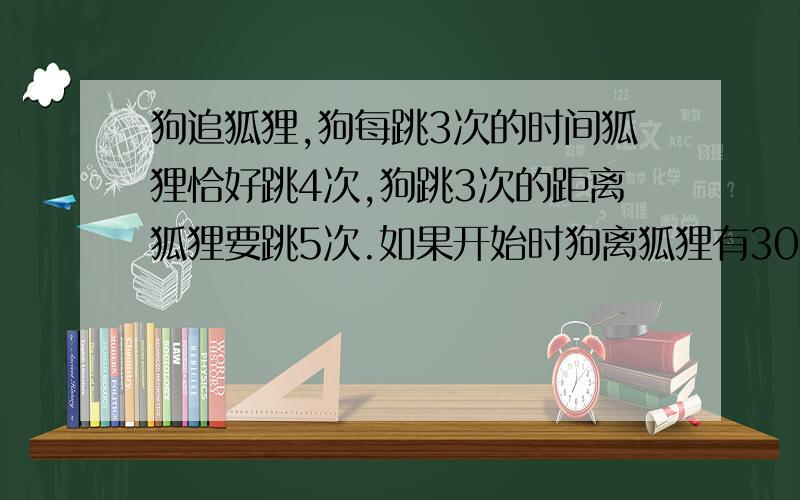 狗追狐狸,狗每跳3次的时间狐狸恰好跳4次,狗跳3次的距离狐狸要跳5次.如果开始时狗离狐狸有30米,那么狗跑()米才能追上狐狸.