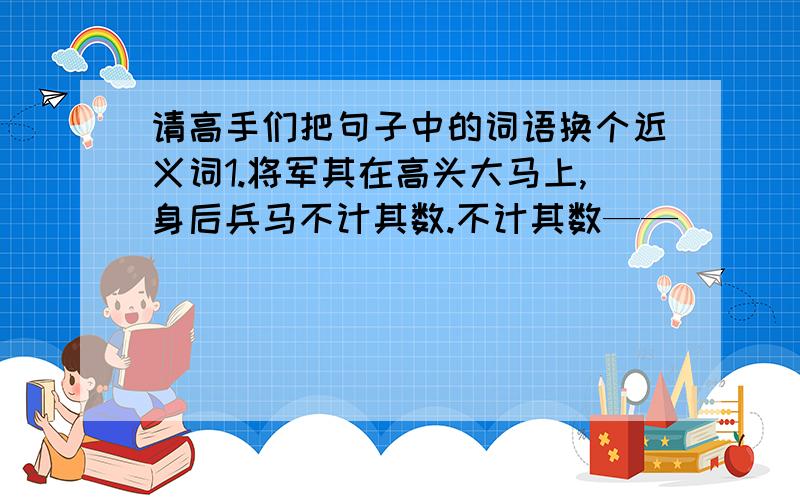 请高手们把句子中的词语换个近义词1.将军其在高头大马上,身后兵马不计其数.不计其数——（         ）2.今天是个值得庆祝的日子,我特地让他们前来助兴.庆祝——（          ）3.每当人们凝